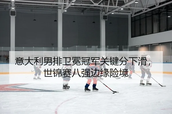 意大利男排卫冕冠军关键分下滑，世锦赛八强边缘险境